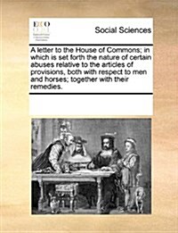 A Letter to the House of Commons; In Which Is Set Forth the Nature of Certain Abuses Relative to the Articles of Provisions, Both with Respect to Men (Paperback)