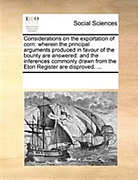 Considerations on the Exportation of Corn: Wherein the Principal Arguments Produced in Favour of the Bounty Are Answered: And the Inferences Commonly (Paperback)