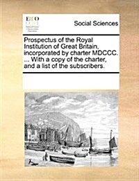 Prospectus of the Royal Institution of Great Britain, Incorporated by Charter MDCCC. ... with a Copy of the Charter, and a List of the Subscribers. (Paperback)