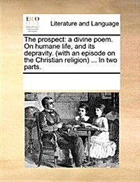 The Prospect: A Divine Poem. on Humane Life, and Its Depravity. (with an Episode on the Christian Religion ... in Two Parts. (Paperback)