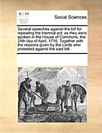 Several Speeches Against the Bill for Repealing the Triennial ACT: As They Were Spoken in the House of Commons, the 24th Day of April, 1716. Together (Paperback)