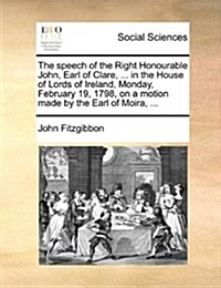 The Speech of the Right Honourable John, Earl of Clare, ... in the House of Lords of Ireland, Monday, February 19, 1798, on a Motion Made by the Earl (Paperback)