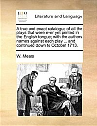 A True and Exact Catalogue of All the Plays That Were Ever Yet Printed in the English Tongue; With the Authors Names Against Each Play ... and Continu (Paperback)