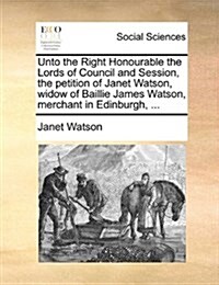 Unto the Right Honourable the Lords of Council and Session, the Petition of Janet Watson, Widow of Baillie James Watson, Merchant in Edinburgh, ... (Paperback)