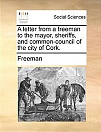 A Letter from a Freeman to the Mayor, Sheriffs, and Common-Council of the City of Cork. (Paperback)