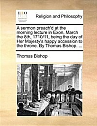 A Sermon Preachd at the Morning Lecture in Exon, March the 8th, 1710/11, Being the Day of Her Majestys Happy Accession to the Throne. by Thomas Bish (Paperback)