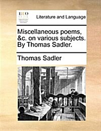 Miscellaneous Poems, &C. on Various Subjects. by Thomas Sadler. (Paperback)