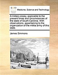 A Military Essay, Applicable to the Present Times and Circumstances of the State of South-Carolina. with Observations, Appertaining to the Organizatio (Paperback)