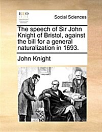 The Speech of Sir John Knight of Bristol, Against the Bill for a General Naturalization in 1693. (Paperback)