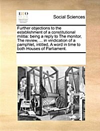 Further Objections to the Establishment of a Constitutional Militia: Being a Reply to the Monitor, the Review, ... in Vindication of a Pamphlet, Intit (Paperback)