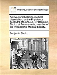 An Inaugural Botanico-Medical Dissertation, on the Phytolacca Decandra of Linnaeus. by Benjamin Shultz, of Pennsylvania, Member of the Philadelphia Me (Paperback)