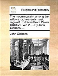 The Mourning Saint Among the Willows: Or, Heavenly Music Regaind. Extracted from Psalm CXXXVII. Ver. 2. ... by John Gibbons, ... (Paperback)