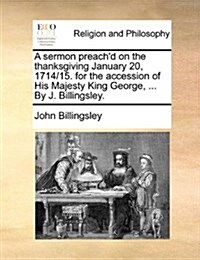 A Sermon Preachd on the Thanksgiving January 20, 1714/15. for the Accession of His Majesty King George, ... by J. Billingsley. (Paperback)