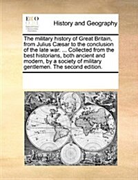 The Military History of Great Britain, from Julius C]sar to the Conclusion of the Late War. ... Collected from the Best Historians, Both Ancient and M (Paperback)