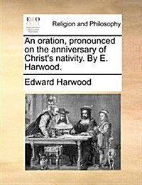 An Oration, Pronounced on the Anniversary of Christs Nativity. by E. Harwood. (Paperback)