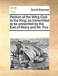 Petition of the Whig Club to the King; As Transmitted to Be Presented by the Earl of Moira and Mr. Fox. (Paperback)