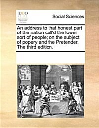 An Address to That Honest Part of the Nation Calld the Lower Sort of People; On the Subject of Popery and the Pretender. the Third Edition. (Paperback)