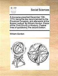 A Discourse Preached December 15th, 1774, Being the Day Recommended by the Provincial Congress; And Afterwards at the Boston Lecture. by William Gordo (Paperback)