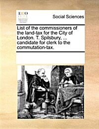 List of the Commissioners of the Land-Tax for the City of London. T. Spilsbury, ... Candidate for Clerk to the Commutation-Tax. (Paperback)