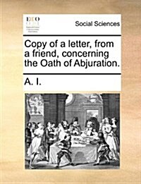 Copy of a Letter, from a Friend, Concerning the Oath of Abjuration. (Paperback)