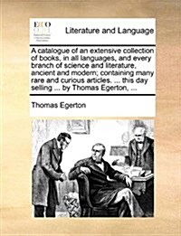 A Catalogue of an Extensive Collection of Books, in All Languages, and Every Branch of Science and Literature, Ancient and Modern; Containing Many Rar (Paperback)