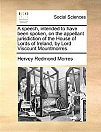 A Speech, Intended to Have Been Spoken, on the Appellant Jurisdiction of the House of Lords of Ireland, by Lord Viscount Mountmorres. (Paperback)