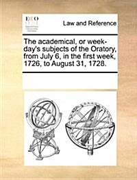 The Academical, or Week-Days Subjects of the Oratory, from July 6, in the First Week, 1726, to August 31, 1728. (Paperback)