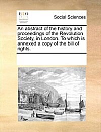 An Abstract of the History and Proceedings of the Revolution Society, in London. to Which Is Annexed a Copy of the Bill of Rights. (Paperback)