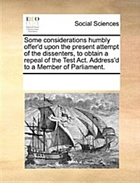 Some Considerations Humbly Offerd Upon the Present Attempt of the Dissenters, to Obtain a Repeal of the Test ACT. Addressd to a Member of Parliament (Paperback)