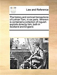 The History and Comical Transactions of Lothian Tom, in Six Parts. Wherein Is Contained a Collection of Roguish Exploits Done by Him, Both in Scotland (Paperback)