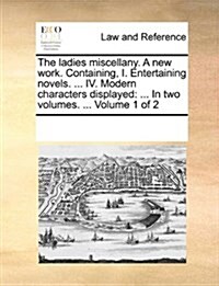 The Ladies Miscellany. a New Work. Containing, I. Entertaining Novels. ... IV. Modern Characters Displayed: In Two Volumes. ... Volume 1 of 2 (Paperback)