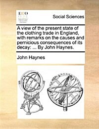 A View of the Present State of the Clothing Trade in England, with Remarks on the Causes and Pernicious Consequences of Its Decay: By John Haynes. (Paperback)