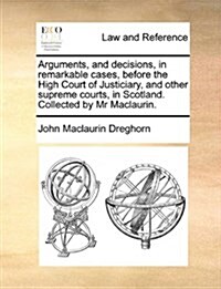 Arguments, and Decisions, in Remarkable Cases, Before the High Court of Justiciary, and Other Supreme Courts, in Scotland. Collected by MR Maclaurin. (Paperback)