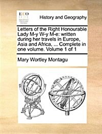 Letters of the Right Honourable Lady M-Y W-Y M-E: Written During Her Travels in Europe, Asia and Africa, ... Complete in One Volume. Volume 1 of 1 (Paperback)