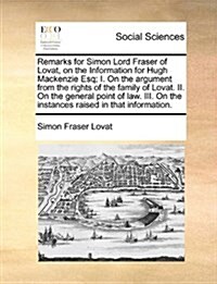 Remarks for Simon Lord Fraser of Lovat, on the Information for Hugh MacKenzie Esq; I. on the Argument from the Rights of the Family of Lovat. II. on t (Paperback)