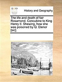 The Life and Death of Fair Rosamond. Concubine to King Henry II. Shewing, How She Was Poisoned by Q. Elenor [Sic]. (Paperback)