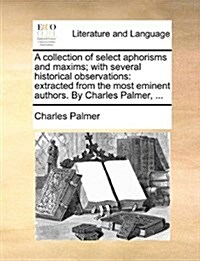 A Collection of Select Aphorisms and Maxims; With Several Historical Observations: Extracted from the Most Eminent Authors. by Charles Palmer, ... (Paperback)