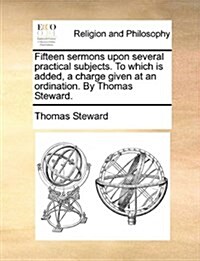 Fifteen Sermons Upon Several Practical Subjects. to Which Is Added, a Charge Given at an Ordination. by Thomas Steward. (Paperback)