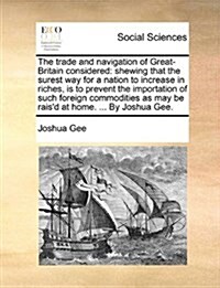 The Trade and Navigation of Great-Britain Considered: Shewing That the Surest Way for a Nation to Increase in Riches, Is to Prevent the Importation of (Paperback)