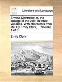 Ermina Montrose; Or, the Cottage of the Vale. in Three Volumes. with Characters from Life. by Emily Clark, ... Volume 1 of 3 (Paperback)