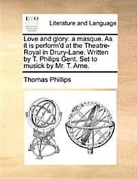 Love and Glory: A Masque. as It Is Performd at the Theatre-Royal in Drury-Lane. Written by T. Philips Gent. Set to Musick by Mr. T. A (Paperback)