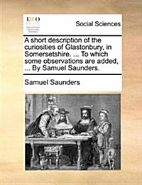 A Short Description of the Curiosities of Glastonbury, in Somersetshire. ... to Which Some Observations Are Added, ... by Samuel Saunders. (Paperback)