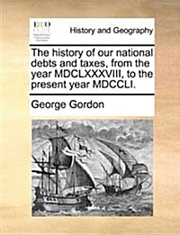 The History of Our National Debts and Taxes, from the Year MDCLXXXVIII, to the Present Year MDCCLI. (Paperback)
