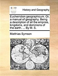 Eucheiridion Geographicum. Or, a Manual of Geography. Being a Description of All the Empires, Kingdoms, and Dominions of the Earth. ... by M. S. (Paperback)
