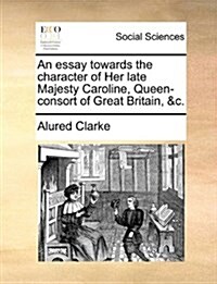 An Essay Towards the Character of Her Late Majesty Caroline, Queen-Consort of Great Britain, &C. (Paperback)