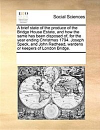 A Brief State of the Produce of the Bridge House Estate, and How the Same Has Been Disposed Of, for the Year Ending Christmas 1794. Joseph Speck, and (Paperback)