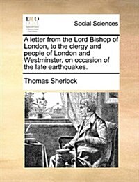 A Letter from the Lord Bishop of London, to the Clergy and People of London and Westminster, on Occasion of the Late Earthquakes. (Paperback)