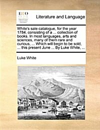 Whites Sale Catalogue, for the Year 1784, Consisting of a ... Collection of Books. in Most Languages, Arts and Sciences, Many of Them Rare and Curiou (Paperback)