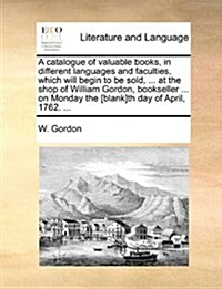 A Catalogue of Valuable Books, in Different Languages and Faculties, Which Will Begin to Be Sold, ... at the Shop of William Gordon, Bookseller ... on (Paperback)