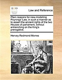 Plain Reasons for New-Modelling Poynings Law, in Such a Manner as to Assert the Ancient Rights of the Two Houses of Parliament, Without Entrenching o (Paperback)